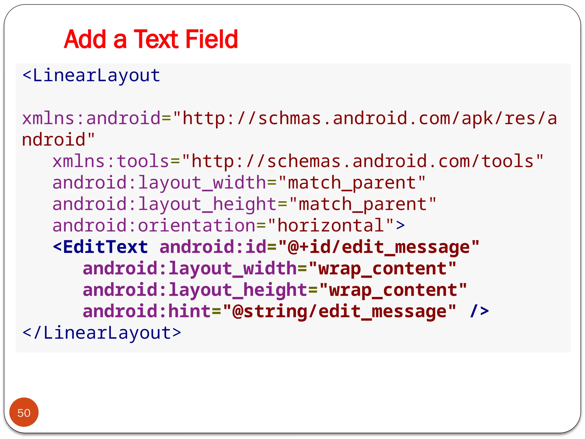 Add a Text Field
50
<LinearLayout
xmlns:android="http://schmas.android.com/apk/res/a
ndroid"
xmlns:tools="http://schemas.android.com/tools"
android:layout_width="match_parent"
android:layout_height="match_parent"
android:orientation="horizontal">
<EditText android:id="@+id/edit_message"
android:layout_width="wrap_content"
android:layout_height="wrap_content"
android:hint="@string/edit_message" />
</LinearLayout>
 