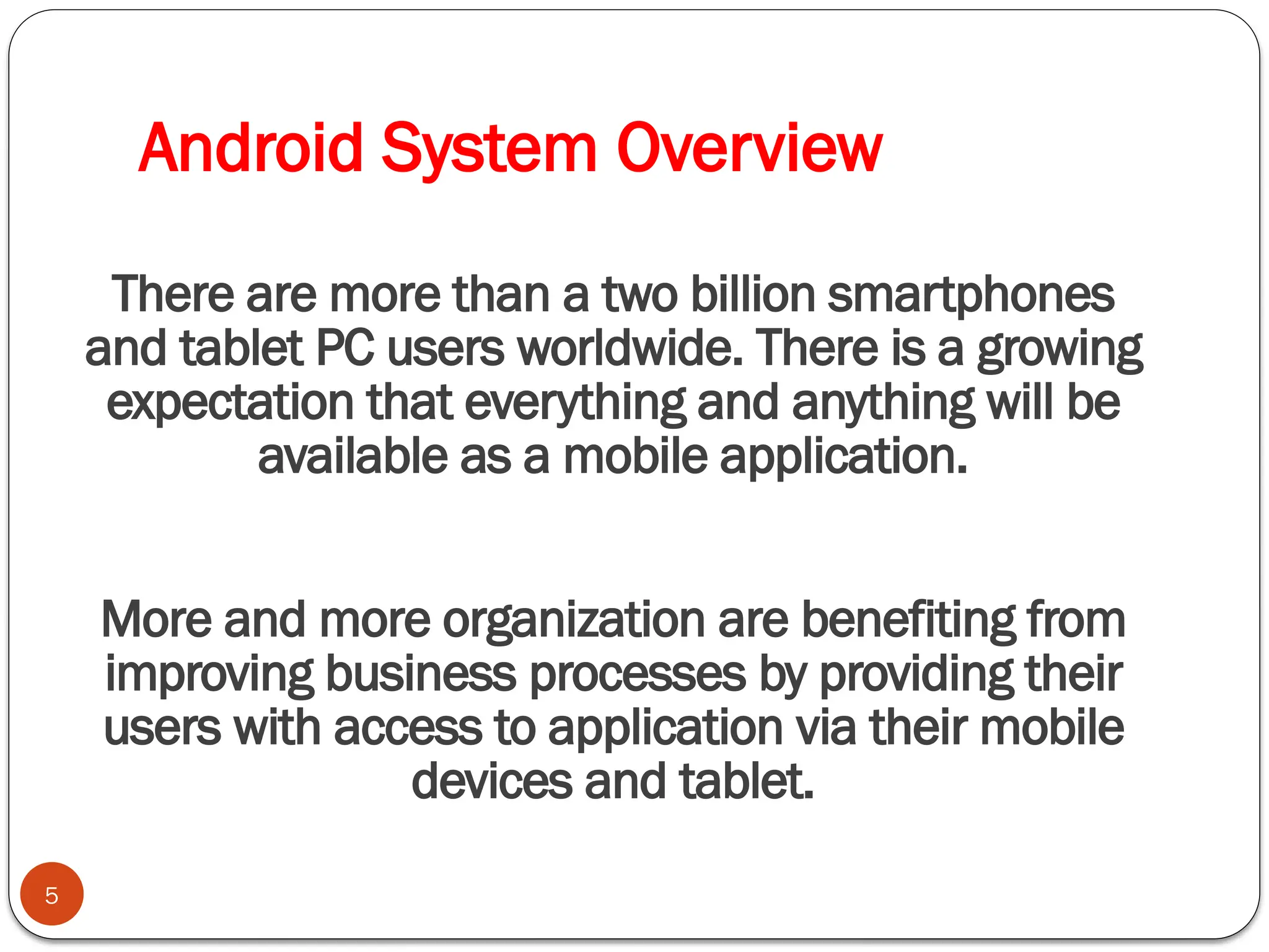 Android System Overview
5
There are more than a two billion smartphones
and tablet PC users worldwide. There is a growing
expectation that everything and anything will be
available as a mobile application.
More and more organization are benefiting from
improving business processes by providing their
users with access to application via their mobile
devices and tablet.
 