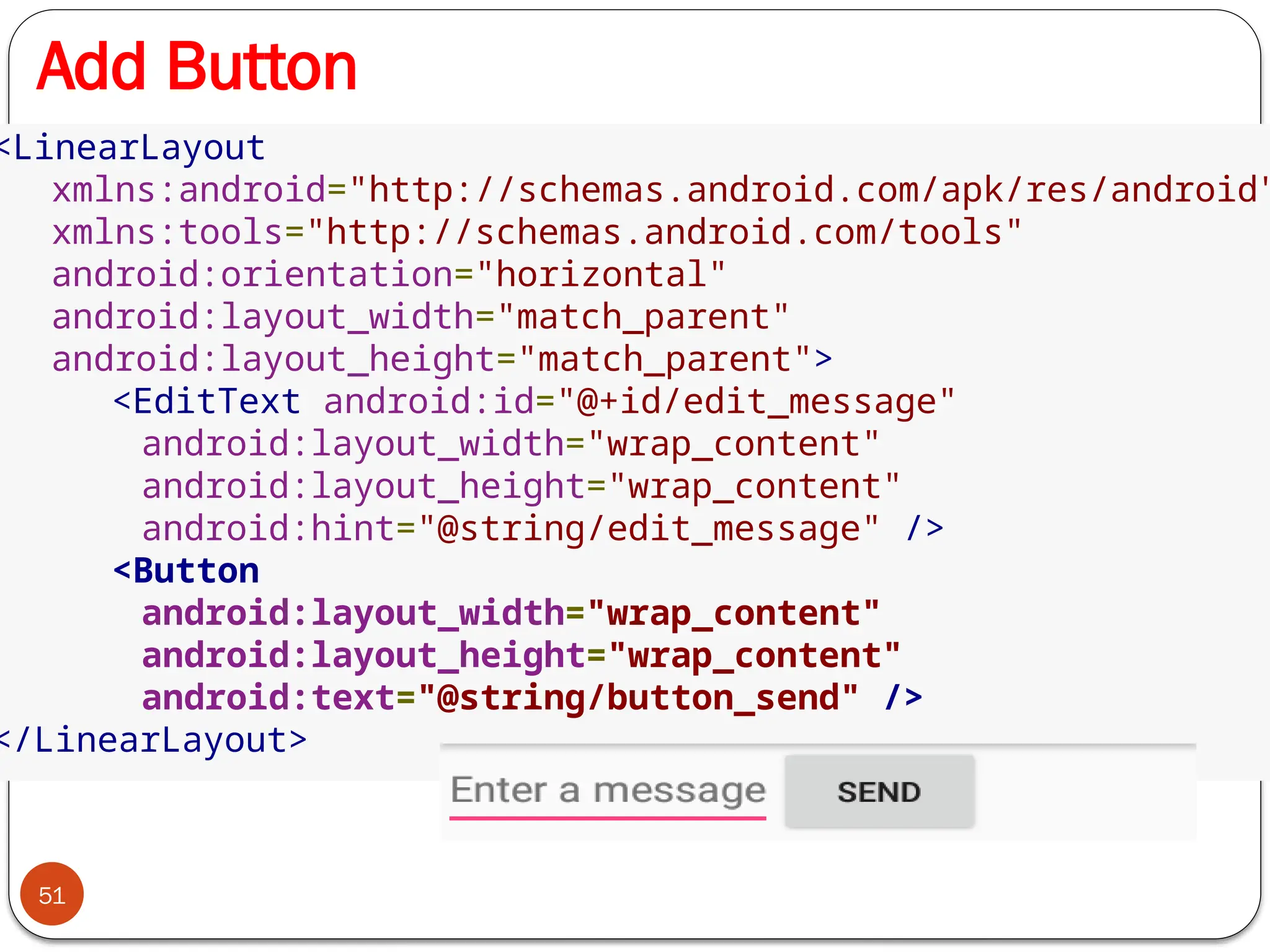 Add Button
51
<LinearLayout
xmlns:android="http://schemas.android.com/apk/res/android"
xmlns:tools="http://schemas.android.com/tools"
android:orientation="horizontal"
android:layout_width="match_parent"
android:layout_height="match_parent">
<EditText android:id="@+id/edit_message"
android:layout_width="wrap_content"
android:layout_height="wrap_content"
android:hint="@string/edit_message" />
<Button
android:layout_width="wrap_content"
android:layout_height="wrap_content"
android:text="@string/button_send" />
</LinearLayout>
 