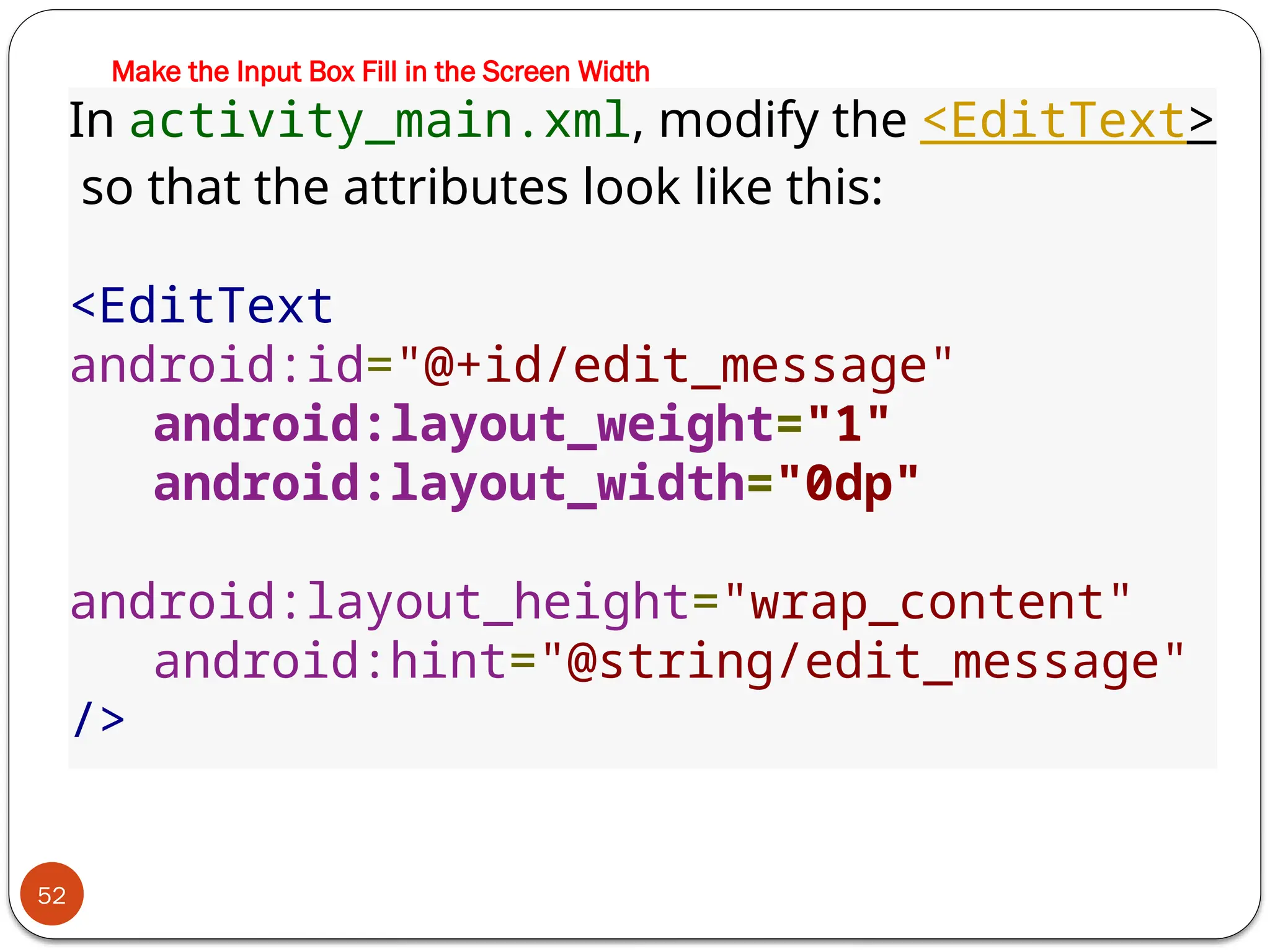 Make the Input Box Fill in the Screen Width
52
In activity_main.xml, modify the <EditText>
so that the attributes look like this:
<EditText
android:id="@+id/edit_message"
android:layout_weight="1"
android:layout_width="0dp"
android:layout_height="wrap_content"
android:hint="@string/edit_message"
/>
 