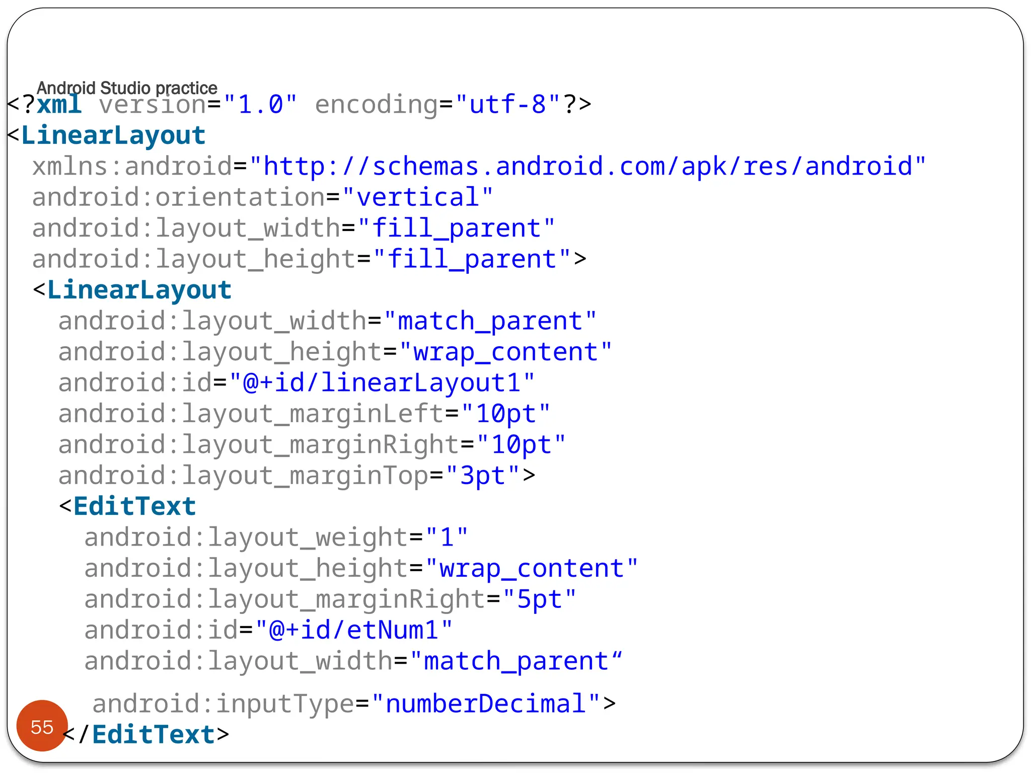 Android Studio practice
55
<?xml version="1.0" encoding="utf-8"?>
<LinearLayout
xmlns:android="http://schemas.android.com/apk/res/android"
android:orientation="vertical"
android:layout_width="fill_parent"
android:layout_height="fill_parent">
<LinearLayout
android:layout_width="match_parent"
android:layout_height="wrap_content"
android:id="@+id/linearLayout1"
android:layout_marginLeft="10pt"
android:layout_marginRight="10pt"
android:layout_marginTop="3pt">
<EditText
android:layout_weight="1"
android:layout_height="wrap_content"
android:layout_marginRight="5pt"
android:id="@+id/etNum1"
android:layout_width="match_parent“
android:inputType="numberDecimal">
</EditText>
 