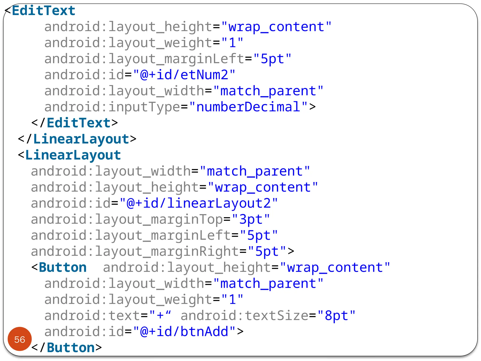 56
<EditText
android:layout_height="wrap_content"
android:layout_weight="1"
android:layout_marginLeft="5pt"
android:id="@+id/etNum2"
android:layout_width="match_parent"
android:inputType="numberDecimal">
</EditText>
</LinearLayout>
<LinearLayout
android:layout_width="match_parent"
android:layout_height="wrap_content"
android:id="@+id/linearLayout2"
android:layout_marginTop="3pt"
android:layout_marginLeft="5pt"
android:layout_marginRight="5pt">
<Button android:layout_height="wrap_content"
android:layout_width="match_parent"
android:layout_weight="1"
android:text="+“ android:textSize="8pt"
android:id="@+id/btnAdd">
</Button>
 