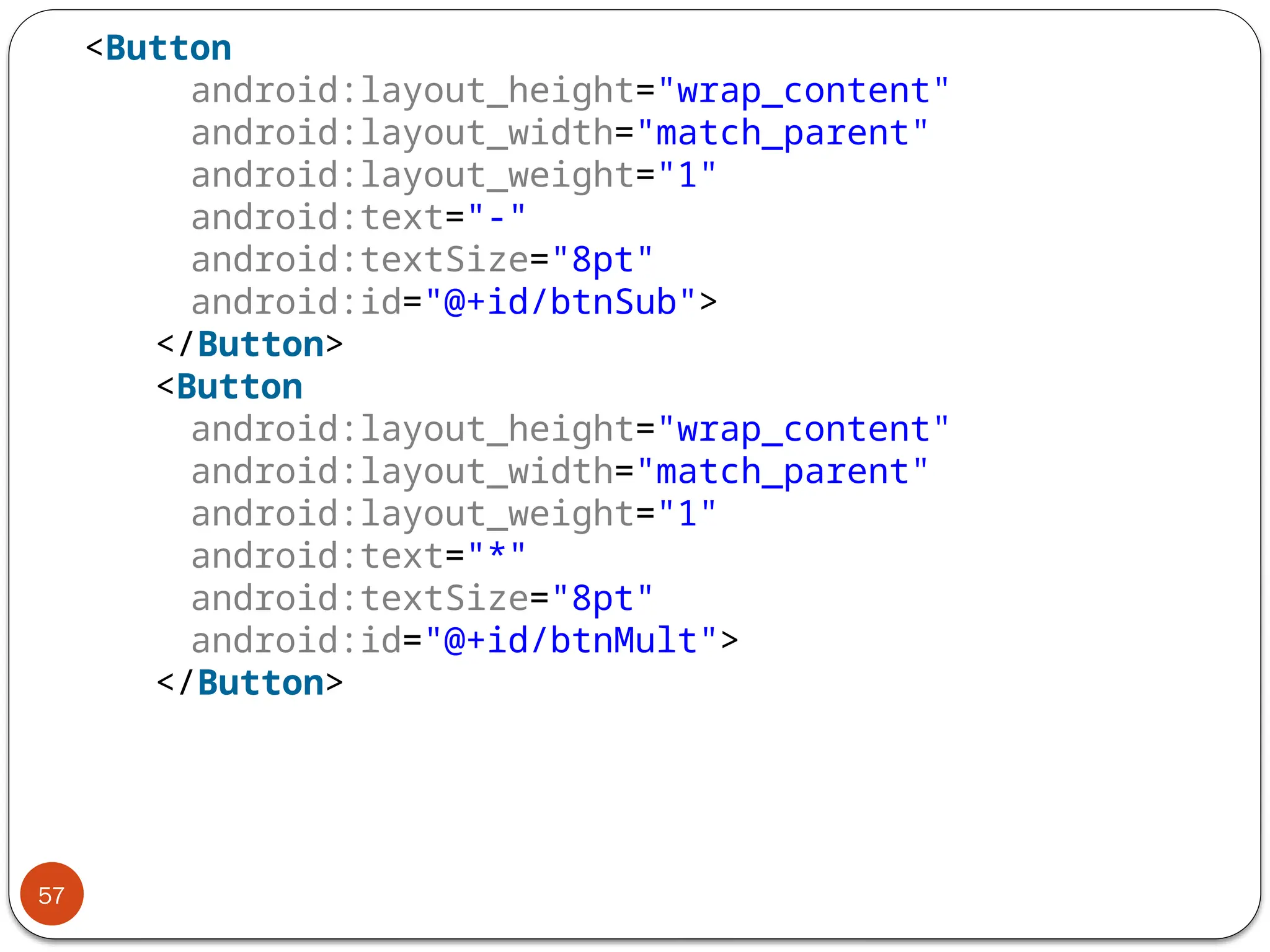 57
<Button
android:layout_height="wrap_content"
android:layout_width="match_parent"
android:layout_weight="1"
android:text="-"
android:textSize="8pt"
android:id="@+id/btnSub">
</Button>
<Button
android:layout_height="wrap_content"
android:layout_width="match_parent"
android:layout_weight="1"
android:text="*"
android:textSize="8pt"
android:id="@+id/btnMult">
</Button>
 