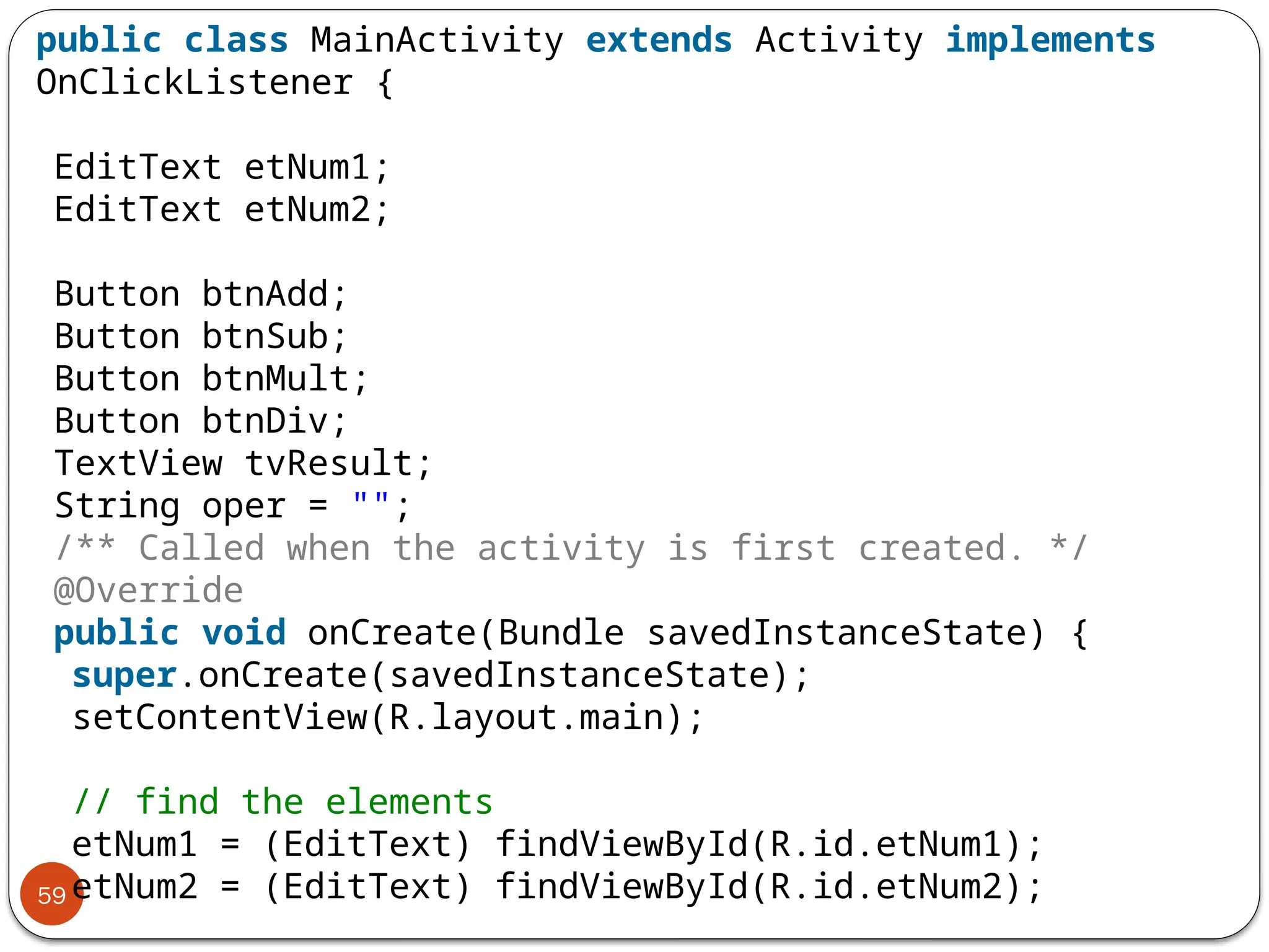 59
public class MainActivity extends Activity implements
OnClickListener {
EditText etNum1;
EditText etNum2;
Button btnAdd;
Button btnSub;
Button btnMult;
Button btnDiv;
TextView tvResult;
String oper = "";
/** Called when the activity is first created. */
@Override
public void onCreate(Bundle savedInstanceState) {
super.onCreate(savedInstanceState);
setContentView(R.layout.main);
// find the elements
etNum1 = (EditText) findViewById(R.id.etNum1);
etNum2 = (EditText) findViewById(R.id.etNum2);
 