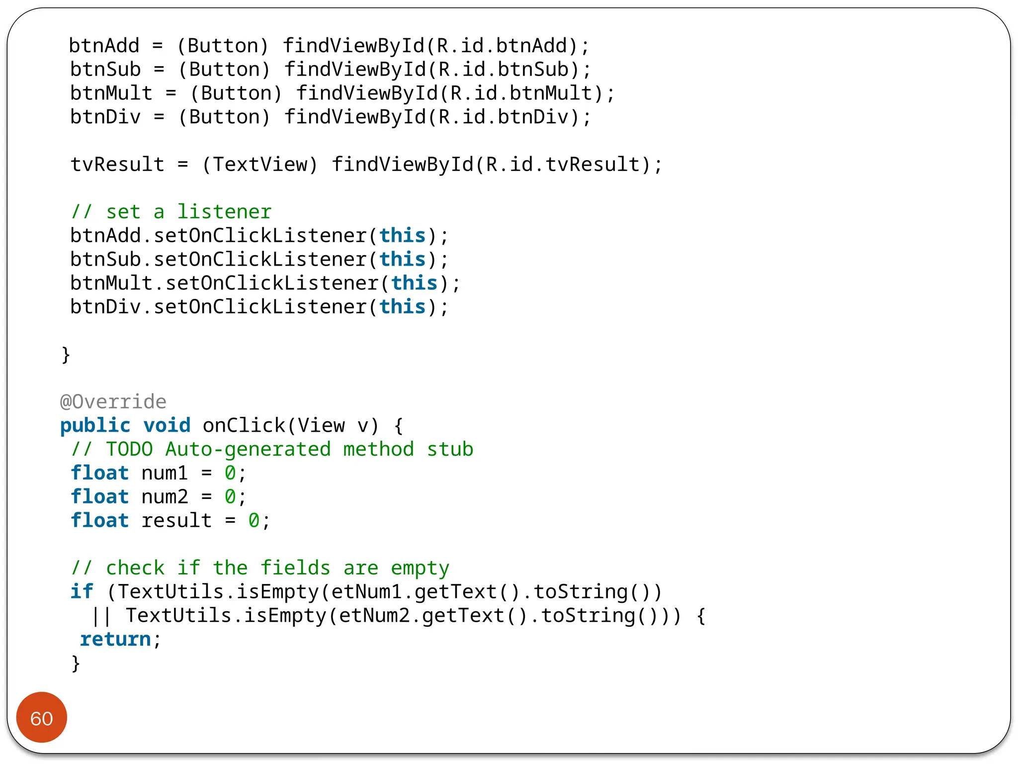 60
btnAdd = (Button) findViewById(R.id.btnAdd);
btnSub = (Button) findViewById(R.id.btnSub);
btnMult = (Button) findViewById(R.id.btnMult);
btnDiv = (Button) findViewById(R.id.btnDiv);
tvResult = (TextView) findViewById(R.id.tvResult);
// set a listener
btnAdd.setOnClickListener(this);
btnSub.setOnClickListener(this);
btnMult.setOnClickListener(this);
btnDiv.setOnClickListener(this);
}
@Override
public void onClick(View v) {
// TODO Auto-generated method stub
float num1 = 0;
float num2 = 0;
float result = 0;
// check if the fields are empty
if (TextUtils.isEmpty(etNum1.getText().toString())
|| TextUtils.isEmpty(etNum2.getText().toString())) {
return;
}
 