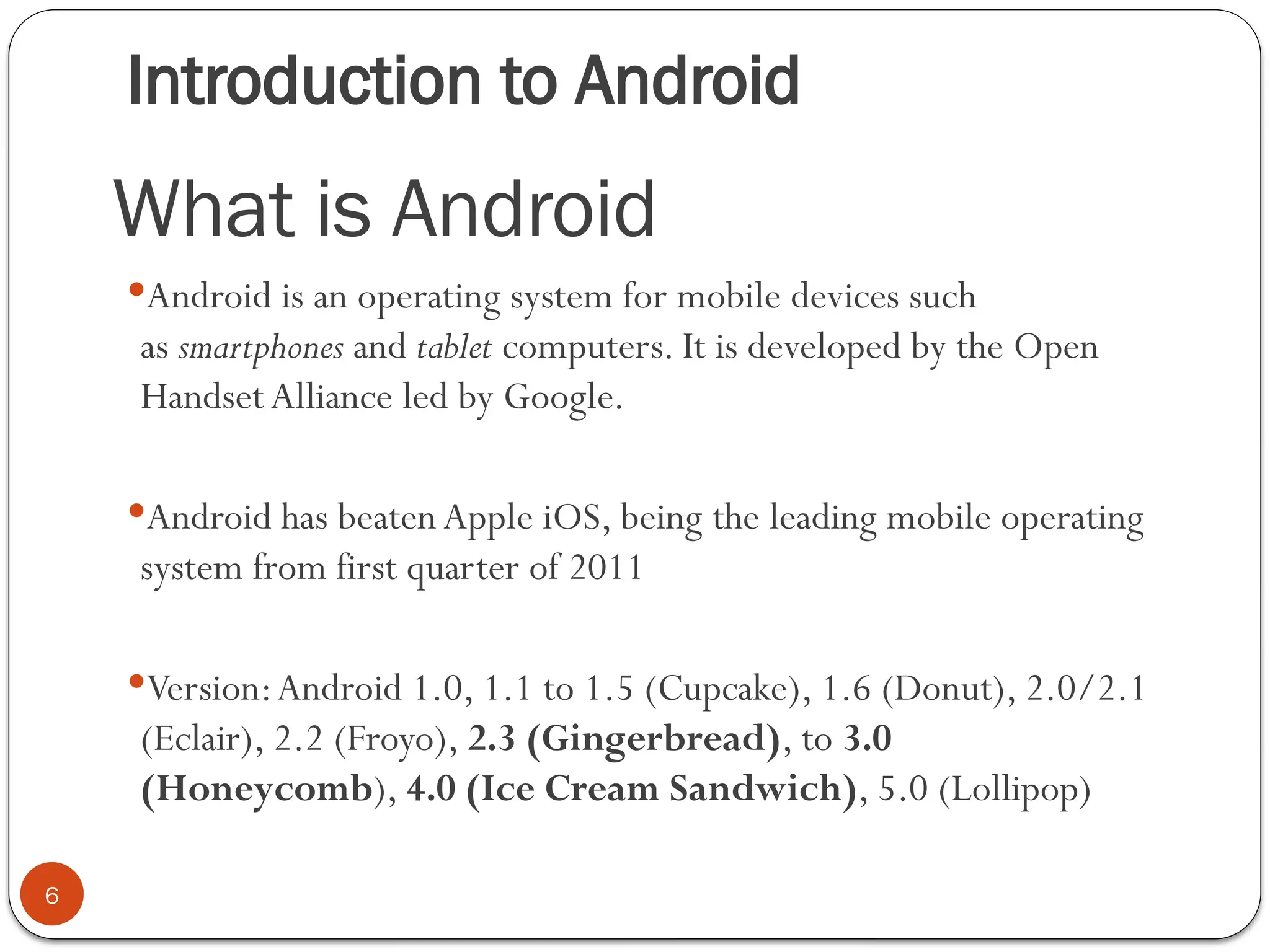 Introduction to Android
6
Android is an operating system for mobile devices such
as smartphones and tablet computers. It is developed by the Open
HandsetAlliance led by Google.
Android has beaten Apple iOS, being the leading mobile operating
system from first quarter of 2011
Version:Android 1.0, 1.1 to 1.5 (Cupcake), 1.6 (Donut), 2.0/2.1
(Eclair), 2.2 (Froyo), 2.3 (Gingerbread), to 3.0
(Honeycomb), 4.0 (Ice Cream Sandwich), 5.0 (Lollipop)
What is Android
 