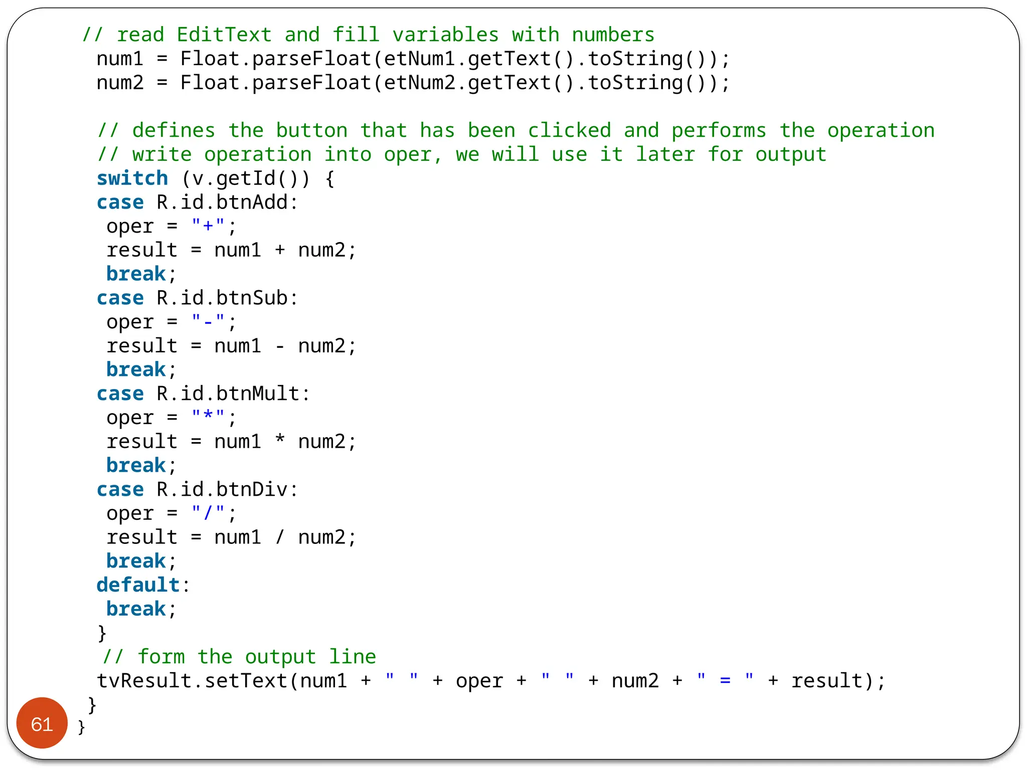 61
// read EditText and fill variables with numbers
num1 = Float.parseFloat(etNum1.getText().toString());
num2 = Float.parseFloat(etNum2.getText().toString());
// defines the button that has been clicked and performs the operation
// write operation into oper, we will use it later for output
switch (v.getId()) {
case R.id.btnAdd:
oper = "+";
result = num1 + num2;
break;
case R.id.btnSub:
oper = "-";
result = num1 - num2;
break;
case R.id.btnMult:
oper = "*";
result = num1 * num2;
break;
case R.id.btnDiv:
oper = "/";
result = num1 / num2;
break;
default:
break;
}
// form the output line
tvResult.setText(num1 + " " + oper + " " + num2 + " = " + result);
}
}
 