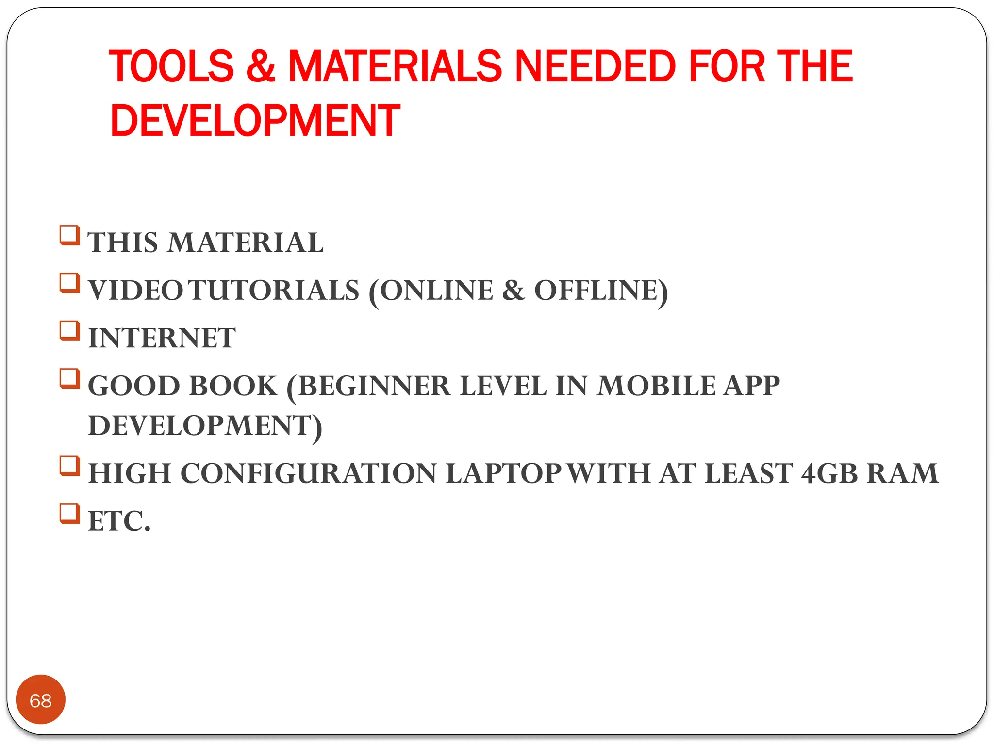 TOOLS & MATERIALS NEEDED FOR THE
DEVELOPMENT
68
 THIS MATERIAL
 VIDEOTUTORIALS (ONLINE & OFFLINE)
 INTERNET
 GOOD BOOK (BEGINNER LEVEL IN MOBILE APP
DEVELOPMENT)
 HIGH CONFIGURATION LAPTOPWITH AT LEAST 4GB RAM
 ETC.
 