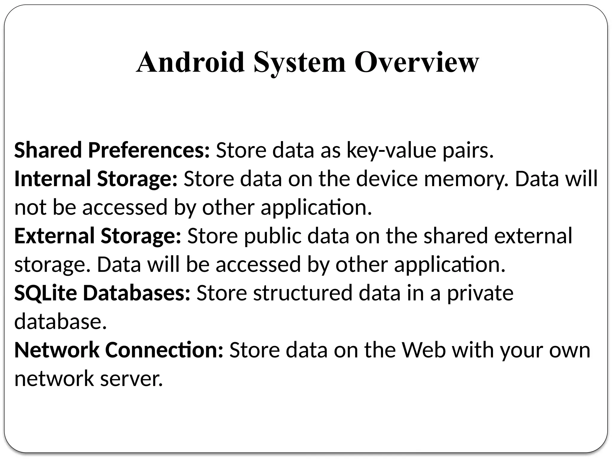 Shared Preferences: Store data as key-value pairs.
Internal Storage: Store data on the device memory. Data will
not be accessed by other application.
External Storage: Store public data on the shared external
storage. Data will be accessed by other application.
SQLite Databases: Store structured data in a private
database.
Network Connection: Store data on the Web with your own
network server.
Android System Overview
 