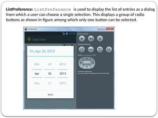 ListPreference: ListPreference is used to display the list of entries as a dialog
from which a user can choose a single selection. This displays a group of radio
buttons as shown in figure among which only one button can be selected.
 