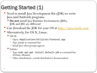 Getting Started (1)
16
 Need to install Java Development Kit (JDK) to write
Java (andAndroid) programs
 Do not install Java Runtime Environment (JRE);
JDK and JRE are different!
 Can download the JDK for your OS at http://java.oracle.com
 Alternatively, for OS X, Linux:
 OS X:
 Open /Applications/Utilities/Terminal.app
 Type javac at command line
 Install Java when prompt appears
 Linux:
 Type sudo apt–get install default–jdk at command line
(Debian, Ubuntu)
 Other distributions: consult distribution’s documentation
 