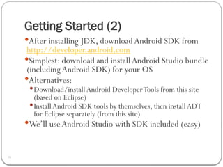 Getting Started (2)
18
After installing JDK, download Android SDK from
http://developer.android.com
Simplest: download and install Android Studio bundle
(includingAndroid SDK) for your OS
Alternatives:
Download/installAndroid DeveloperTools from this site
(based on Eclipse)
Install Android SDK tools by themselves, then installADT
for Eclipse separately (from this site)
We’ll useAndroid Studio with SDK included (easy)
 