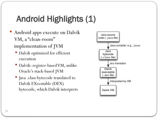 Android Highlights (1)
24
 Android apps execute on Dalvik
VM, a “clean-room”
implementation of JVM
 Dalvik optimized for efficient
execution
 Dalvik: register-basedVM, unlike
Oracle’s stack-based JVM
 Java .class bytecode translated to
Dalvik EXecutable (DEX)
bytecode, which Dalvik interprets
 