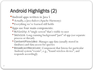 Android Highlights (2)
25
Android apps written in Java 5
 Actually, a Java dialect (Apache Harmony)
 Everything we’ve learned still holds
Apps use four main components:
 Activity:A “single screen” that’s visible to user
 Service: Long-running background “part” of app (not separate
process or thread)
 ContentProvider: Manages app data (usually stored in
database) and data access for queries
 BroadcastReceiver: Component that listens for particular
Android system “events”, e.g.,“found wireless device”, and
responds accordingly
 