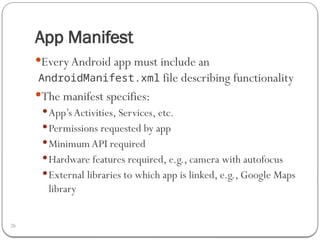 App Manifest
26
EveryAndroid app must include an
AndroidManifest.xml file describing functionality
The manifest specifies:
App’s Activities, Services, etc.
Permissions requested by app
Minimum API required
Hardware features required, e.g., camera with autofocus
External libraries to which app is linked, e.g., Google Maps
library
 