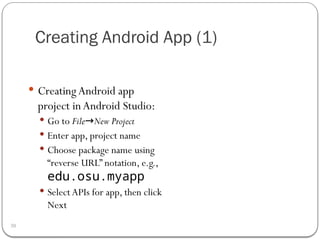 Creating Android App (1)
30
 CreatingAndroid app
project inAndroid Studio:
 Go to File New Project
→
 Enter app, project name
 Choose package name using
“reverse URL” notation, e.g.,
edu.osu.myapp
 Select APIs for app, then click
Next
 