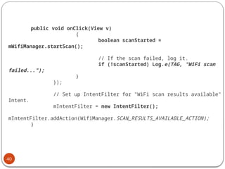 40
public void onClick(View v)
{
boolean scanStarted =
mWifiManager.startScan();
// If the scan failed, log it.
if (!scanStarted) Log.e(TAG, "WiFi scan
failed...");
}
});
// Set up IntentFilter for "WiFi scan results available"
Intent.
mIntentFilter = new IntentFilter();
mIntentFilter.addAction(WifiManager.SCAN_RESULTS_AVAILABLE_ACTION);
}
 