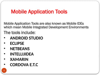 Mobile Application Tools
4
Mobile Application Tools are also known as Mobile IDEs
which mean Mobile Integrated Development Environments
The tools include:
• ANDROID STUDIO
• ECLIPSE
• NETBEANS
• INTELLIJIDEA
• XAMARIN
• CORDOVA E.T.C
 