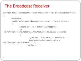 The Broadcast Receiver
42
private final BroadcastReceiver mReceiver = new BroadcastReceiver()
{
@Override
public void onReceive(Context context, Intent intent)
{
String action = intent.getAction();
if
(WifiManager.SCAN_RESULTS_AVAILABLE_ACTION.equals(action))
{
Log.e(TAG, "Scan results available");
List<ScanResult> scanResults =
mWifiManager.getScanResults();
mApStr = "";
 