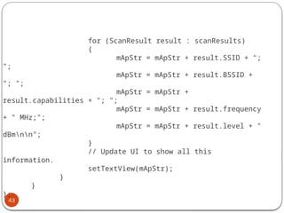 43
for (ScanResult result : scanResults)
{
mApStr = mApStr + result.SSID + ";
";
mApStr = mApStr + result.BSSID +
"; ";
mApStr = mApStr +
result.capabilities + "; ";
mApStr = mApStr + result.frequency
+ " MHz;";
mApStr = mApStr + result.level + "
dBmnn";
}
// Update UI to show all this
information.
setTextView(mApStr);
}
}
};
 