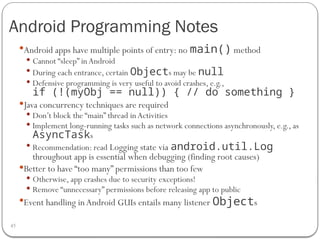 Android Programming Notes
45
Android apps have multiple points of entry: no main() method
 Cannot “sleep” inAndroid
 During each entrance, certain Objects may be null
 Defensive programming is very useful to avoid crashes, e.g.,
if (!(myObj == null)) { // do something }
Java concurrency techniques are required
 Don’t block the “main” thread inActivities
 Implement long-running tasks such as network connections asynchronously, e.g., as
AsyncTasks
 Recommendation: read Logging state via android.util.Log
throughout app is essential when debugging (finding root causes)
Better to have “too many” permissions than too few
 Otherwise, app crashes due to security exceptions!
 Remove “unnecessary” permissions before releasing app to public
Event handling inAndroid GUIs entails many listener Objects
 