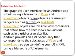 Android User Interface -1
46
The graphical user interface for an Android app
is built using a hierarchy of View and
ViewGroupobjects. View objects are usually UI
widgets such as buttons or text fields.
ViewGroup objects are invisible view containers
that define how the child views are laid out,
such as in a grid or a vertical list.
Android provides an XML vocabulary that
corresponds to the subclasses of View and
ViewGroup so you can define your UI in XML
using a hierarchy of UI elements.
 