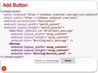 Add Button
51
<LinearLayout
xmlns:android="http://schemas.android.com/apk/res/android"
xmlns:tools="http://schemas.android.com/tools"
android:orientation="horizontal"
android:layout_width="match_parent"
android:layout_height="match_parent">
<EditText android:id="@+id/edit_message"
android:layout_width="wrap_content"
android:layout_height="wrap_content"
android:hint="@string/edit_message" />
<Button
android:layout_width="wrap_content"
android:layout_height="wrap_content"
android:text="@string/button_send" />
</LinearLayout>
 