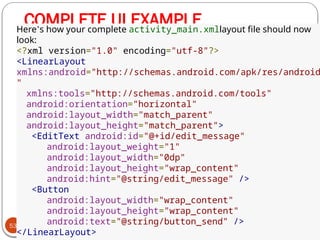 COMPLETE UI EXAMPLE
53
Here’s how your complete activity_main.xmllayout file should now
look:
<?xml version="1.0" encoding="utf-8"?>
<LinearLayout
xmlns:android="http://schemas.android.com/apk/res/android
"
xmlns:tools="http://schemas.android.com/tools"
android:orientation="horizontal"
android:layout_width="match_parent"
android:layout_height="match_parent">
<EditText android:id="@+id/edit_message"
android:layout_weight="1"
android:layout_width="0dp"
android:layout_height="wrap_content"
android:hint="@string/edit_message" />
<Button
android:layout_width="wrap_content"
android:layout_height="wrap_content"
android:text="@string/button_send" />
</LinearLayout>
 