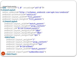 Android Studio practice
55
<?xml version="1.0" encoding="utf-8"?>
<LinearLayout
xmlns:android="http://schemas.android.com/apk/res/android"
android:orientation="vertical"
android:layout_width="fill_parent"
android:layout_height="fill_parent">
<LinearLayout
android:layout_width="match_parent"
android:layout_height="wrap_content"
android:id="@+id/linearLayout1"
android:layout_marginLeft="10pt"
android:layout_marginRight="10pt"
android:layout_marginTop="3pt">
<EditText
android:layout_weight="1"
android:layout_height="wrap_content"
android:layout_marginRight="5pt"
android:id="@+id/etNum1"
android:layout_width="match_parent“
android:inputType="numberDecimal">
</EditText>
 