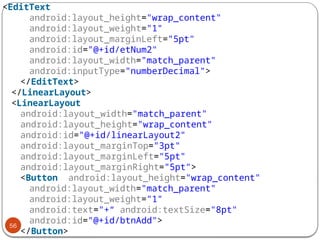 56
<EditText
android:layout_height="wrap_content"
android:layout_weight="1"
android:layout_marginLeft="5pt"
android:id="@+id/etNum2"
android:layout_width="match_parent"
android:inputType="numberDecimal">
</EditText>
</LinearLayout>
<LinearLayout
android:layout_width="match_parent"
android:layout_height="wrap_content"
android:id="@+id/linearLayout2"
android:layout_marginTop="3pt"
android:layout_marginLeft="5pt"
android:layout_marginRight="5pt">
<Button android:layout_height="wrap_content"
android:layout_width="match_parent"
android:layout_weight="1"
android:text="+“ android:textSize="8pt"
android:id="@+id/btnAdd">
</Button>
 