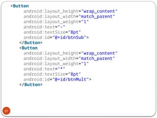 57
<Button
android:layout_height="wrap_content"
android:layout_width="match_parent"
android:layout_weight="1"
android:text="-"
android:textSize="8pt"
android:id="@+id/btnSub">
</Button>
<Button
android:layout_height="wrap_content"
android:layout_width="match_parent"
android:layout_weight="1"
android:text="*"
android:textSize="8pt"
android:id="@+id/btnMult">
</Button>
 