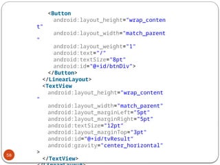 58
<Button
android:layout_height="wrap_conten
t"
android:layout_width="match_parent
"
android:layout_weight="1"
android:text="/"
android:textSize="8pt"
android:id="@+id/btnDiv">
</Button>
</LinearLayout>
<TextView
android:layout_height="wrap_content
"
android:layout_width="match_parent"
android:layout_marginLeft="5pt"
android:layout_marginRight="5pt"
android:textSize="12pt"
android:layout_marginTop="3pt"
android:id="@+id/tvResult"
android:gravity="center_horizontal"
>
</TextView>
 