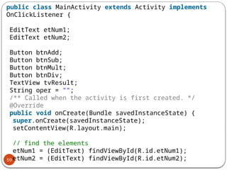 59
public class MainActivity extends Activity implements
OnClickListener {
EditText etNum1;
EditText etNum2;
Button btnAdd;
Button btnSub;
Button btnMult;
Button btnDiv;
TextView tvResult;
String oper = "";
/** Called when the activity is first created. */
@Override
public void onCreate(Bundle savedInstanceState) {
super.onCreate(savedInstanceState);
setContentView(R.layout.main);
// find the elements
etNum1 = (EditText) findViewById(R.id.etNum1);
etNum2 = (EditText) findViewById(R.id.etNum2);
 