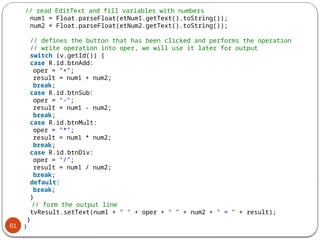 61
// read EditText and fill variables with numbers
num1 = Float.parseFloat(etNum1.getText().toString());
num2 = Float.parseFloat(etNum2.getText().toString());
// defines the button that has been clicked and performs the operation
// write operation into oper, we will use it later for output
switch (v.getId()) {
case R.id.btnAdd:
oper = "+";
result = num1 + num2;
break;
case R.id.btnSub:
oper = "-";
result = num1 - num2;
break;
case R.id.btnMult:
oper = "*";
result = num1 * num2;
break;
case R.id.btnDiv:
oper = "/";
result = num1 / num2;
break;
default:
break;
}
// form the output line
tvResult.setText(num1 + " " + oper + " " + num2 + " = " + result);
}
}
 