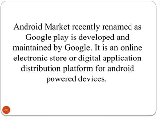 65
Android Market recently renamed as
Google play is developed and
maintained by Google. It is an online
electronic store or digital application
distribution platform for android
powered devices.
 