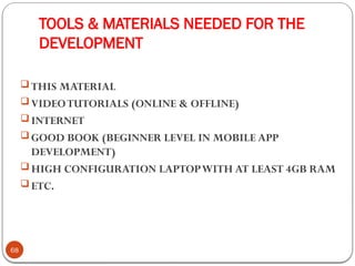 TOOLS & MATERIALS NEEDED FOR THE
DEVELOPMENT
68
 THIS MATERIAL
 VIDEOTUTORIALS (ONLINE & OFFLINE)
 INTERNET
 GOOD BOOK (BEGINNER LEVEL IN MOBILE APP
DEVELOPMENT)
 HIGH CONFIGURATION LAPTOPWITH AT LEAST 4GB RAM
 ETC.
 