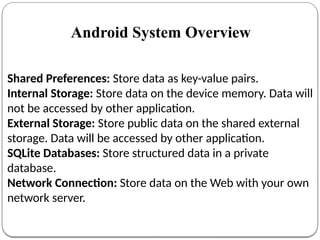 Shared Preferences: Store data as key-value pairs.
Internal Storage: Store data on the device memory. Data will
not be accessed by other application.
External Storage: Store public data on the shared external
storage. Data will be accessed by other application.
SQLite Databases: Store structured data in a private
database.
Network Connection: Store data on the Web with your own
network server.
Android System Overview
 