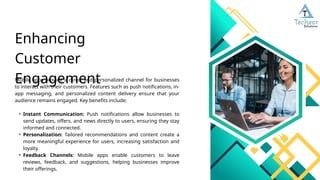 Mobile apps provide a direct and personalized channel for businesses
to interact with their customers. Features such as push notifications, in-
app messaging, and personalized content delivery ensure that your
audience remains engaged. Key benefits include:
• Instant Communication: Push notifications allow businesses to
send updates, offers, and news directly to users, ensuring they stay
informed and connected.
• Personalization: Tailored recommendations and content create a
more meaningful experience for users, increasing satisfaction and
loyalty.
• Feedback Channels: Mobile apps enable customers to leave
reviews, feedback, and suggestions, helping businesses improve
their offerings.
Enhancing
Customer
Engagement
 