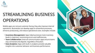 Mobile apps are not just customer-facing; they also improve internal
operations. Businesses can develop apps to streamline processes,
enhance productivity, and reduce operational costs. Examples include:
• Inventory Management: Apps help businesses track inventory
levels in real-time, minimizing errors and inefficiencies.
• Team Collaboration: Internal communication apps ensure teams
stay connected and aligned, regardless of location.
• Data Analytics: Apps with built-in analytics provide valuable
insights into customer behavior and business performance.
STREAMLINING BUSINESS
OPERATIONS
 