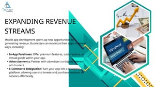Mobile app development opens up new opportunities for
generating revenue. Businesses can monetize their apps in several
ways, including:
• In-App Purchases: Offer premium features, subscriptions, or
virtual goods within your app.
• Advertisements: Partner with advertisers to display relevant
ads to users.
• E-Commerce Integration: Turn your app into a shopping
platform, allowing users to browse and purchase products or
services effortlessly.
EXPANDING REVENUE
STREAMS
 