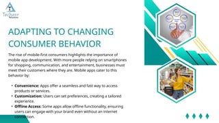 The rise of mobile-first consumers highlights the importance of
mobile app development. With more people relying on smartphones
for shopping, communication, and entertainment, businesses must
meet their customers where they are. Mobile apps cater to this
behavior by:
• Convenience: Apps offer a seamless and fast way to access
products or services.
• Customization: Users can set preferences, creating a tailored
experience.
• Offline Access: Some apps allow offline functionality, ensuring
users can engage with your brand even without an internet
connection.
ADAPTING TO CHANGING
CONSUMER BEHAVIOR
 