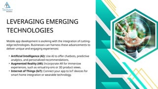 Mobile app development is evolving with the integration of cutting-
edge technologies. Businesses can harness these advancements to
deliver unique and engaging experiences:
• Artificial Intelligence (AI): Use AI to offer chatbots, predictive
analytics, and personalized recommendations.
• Augmented Reality (AR): Incorporate AR for immersive
experiences, such as virtual try-ons or 3D product views.
• Internet of Things (IoT): Connect your app to IoT devices for
smart home integration or wearable technology.
LEVERAGING EMERGING
TECHNOLOGIES
 
