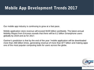 Mobile App Development Trends 2017
Our mobile app industry is continuing to grow at a fast pace.
Mobile application store revenue will exceed $100 billion worldwide. The latest annual
Mobility Report from Ericsson reveals that there will be 6.2 billion Smartphone users
globally by 2019 and as for 2017.
Gartner’s prediction is that by the end of the year “mobile application will be downloaded
more than 268 billion times, generating revenue of more than $77 billion and making apps
one of the most popular computing tools for users across the globe.
 
