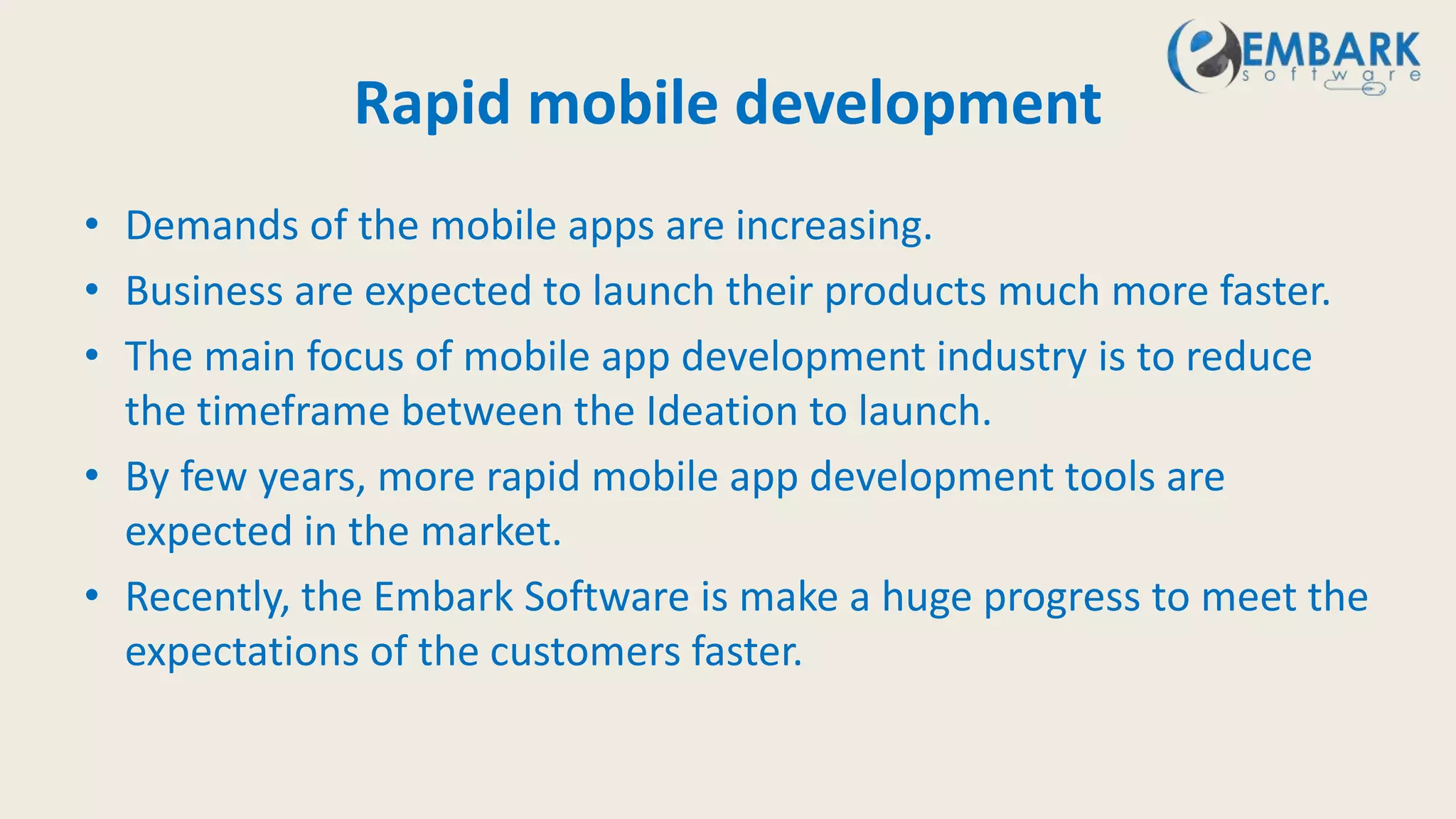 Rapid mobile development
• Demands of the mobile apps are increasing.
• Business are expected to launch their products much more faster.
• The main focus of mobile app development industry is to reduce
the timeframe between the Ideation to launch.
• By few years, more rapid mobile app development tools are
expected in the market.
• Recently, the Embark Software is make a huge progress to meet the
expectations of the customers faster.
 
