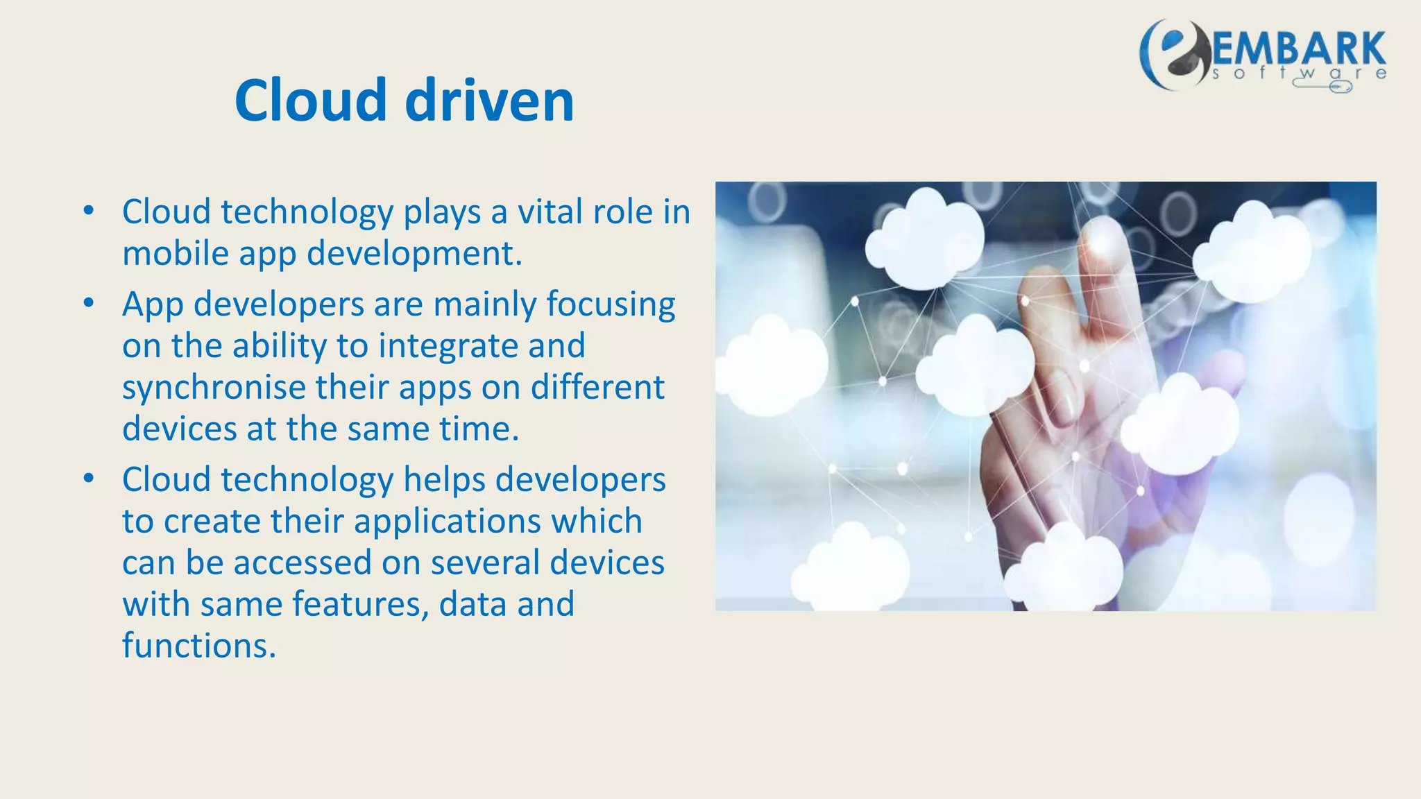 Cloud driven
• Cloud technology plays a vital role in
mobile app development.
• App developers are mainly focusing
on the ability to integrate and
synchronise their apps on different
devices at the same time.
• Cloud technology helps developers
to create their applications which
can be accessed on several devices
with same features, data and
functions.
 