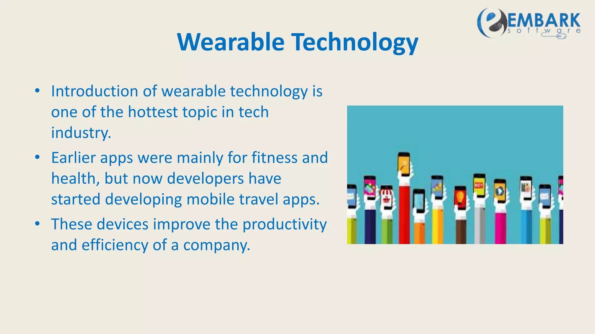 Wearable Technology
• Introduction of wearable technology is
one of the hottest topic in tech
industry.
• Earlier apps were mainly for fitness and
health, but now developers have
started developing mobile travel apps.
• These devices improve the productivity
and efficiency of a company.
 