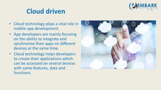 Cloud driven
• Cloud technology plays a vital role in
mobile app development.
• App developers are mainly focusing
on the ability to integrate and
synchronise their apps on different
devices at the same time.
• Cloud technology helps developers
to create their applications which
can be accessed on several devices
with same features, data and
functions.
 