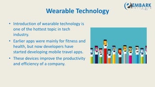 Wearable Technology
• Introduction of wearable technology is
one of the hottest topic in tech
industry.
• Earlier apps were mainly for fitness and
health, but now developers have
started developing mobile travel apps.
• These devices improve the productivity
and efficiency of a company.
 
