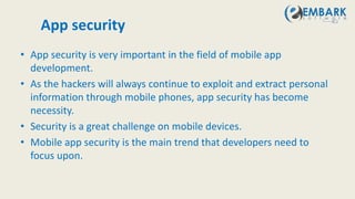 App security
• App security is very important in the field of mobile app
development.
• As the hackers will always continue to exploit and extract personal
information through mobile phones, app security has become
necessity.
• Security is a great challenge on mobile devices.
• Mobile app security is the main trend that developers need to
focus upon.
 