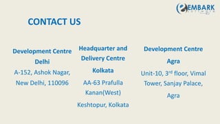 CONTACT US
Development Centre
Delhi
A-152, Ashok Nagar,
New Delhi, 110096
Headquarter and
Delivery Centre
Kolkata
AA-63 Prafulla
Kanan(West)
Keshtopur, Kolkata
Development Centre
Agra
Unit-10, 3rd floor, Vimal
Tower, Sanjay Palace,
Agra
 
